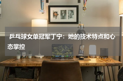 乒乓球女单冠军丁宁:她的技术特点和心态掌控