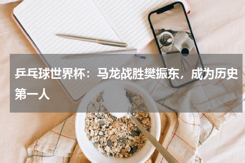 乒乓球世界杯:马龙战胜樊振东,成为历史第一人
