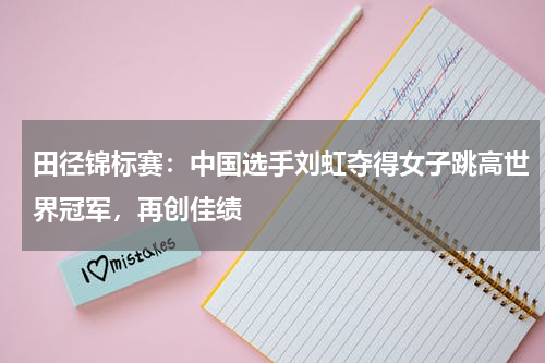 田径锦标赛：中国选手刘虹夺得女子跳高世界冠军，再创佳绩