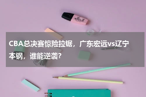CBA总决赛惊险拉锯,广东宏远vs辽宁本钢,谁能逆袭?