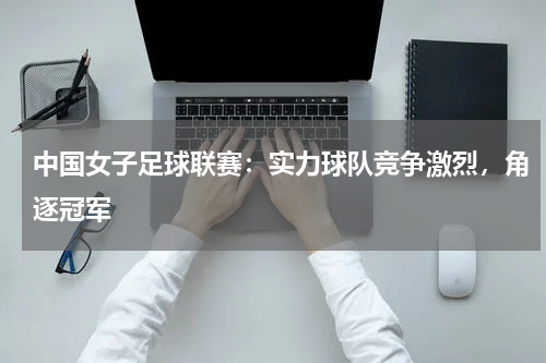 中国女子足球联赛：实力球队竞争激烈，角逐冠军