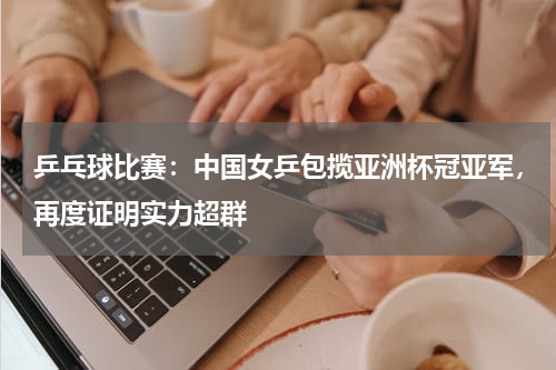 乒乓球比赛：中国女乒包揽亚洲杯冠亚军，再度证明实力超群