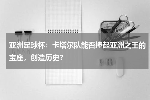亚洲足球杯：卡塔尔队能否捧起亚洲之王的宝座，创造历史？
