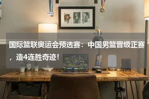 国际篮联奥运会预选赛：中国男篮晋级正赛，造4连胜奇迹！