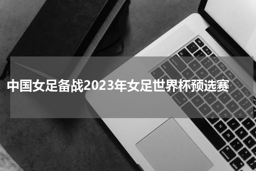 中国女足备战2023年女足世界杯预选赛