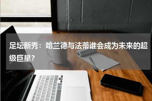 足坛新秀：哈兰德与法蒂谁会成为未来的超级巨星？