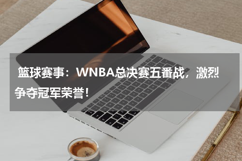  篮球赛事：WNBA总决赛五番战，激烈争夺冠军荣誉！
