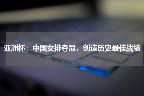 亚洲杯：中国女排夺冠，创造历史最佳战绩