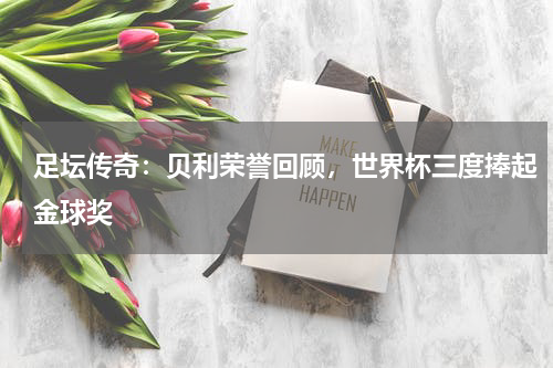 足坛传奇:贝利荣誉回顾,世界杯三度捧起金球奖