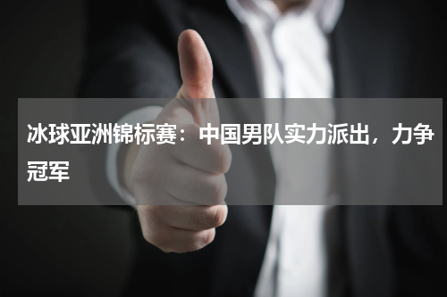冰球亚洲锦标赛:中国男队实力派出,力争冠军