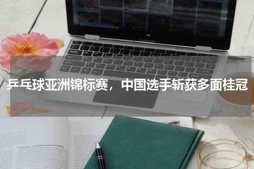 乒乓球亚洲锦标赛,中国选手斩获多面桂冠