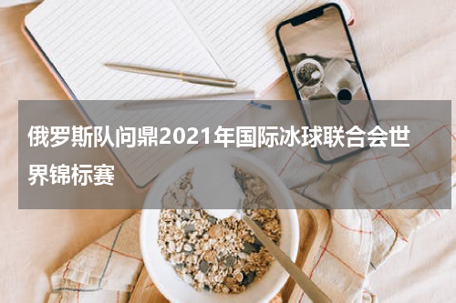 俄罗斯队问鼎2021年国际冰球联合会世界锦标赛