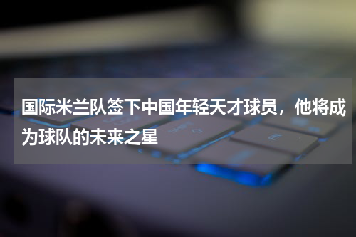 国际米兰队签下中国年轻天才球员，他将成为球队的未来之星