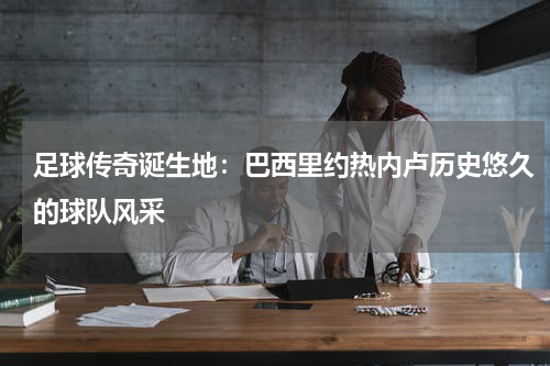 足球传奇诞生地：巴西里约热内卢历史悠久的球队风采