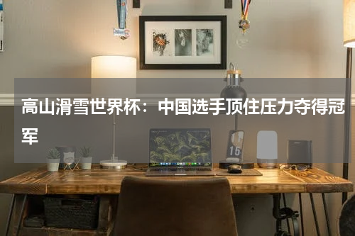 高山滑雪世界杯：中国选手顶住压力夺得冠军