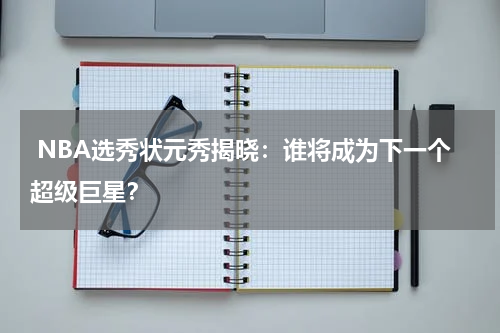 NBA选秀状元秀揭晓:谁将成为下一个超级巨星?