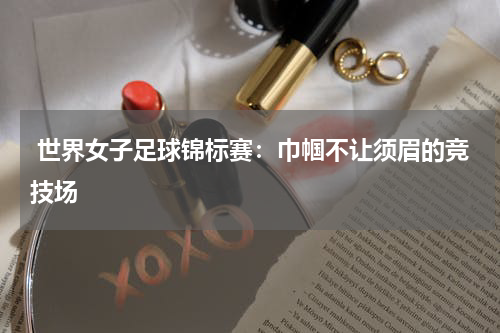  世界女子足球锦标赛：巾帼不让须眉的竞技场
