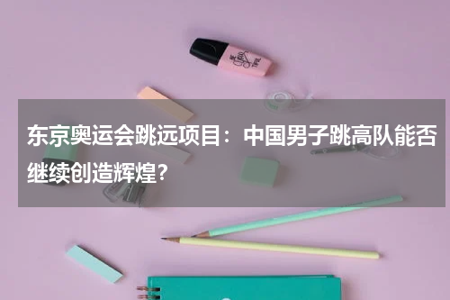 东京奥运会跳远项目：中国男子跳高队能否继续创造辉煌？