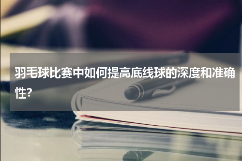 羽毛球比赛中如何提高底线球的深度和准确性?