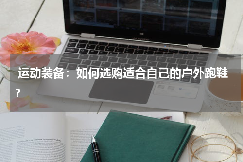  运动装备：如何选购适合自己的户外跑鞋？