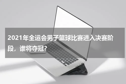 2021年全运会男子篮球比赛进入决赛阶段,谁将夺冠?