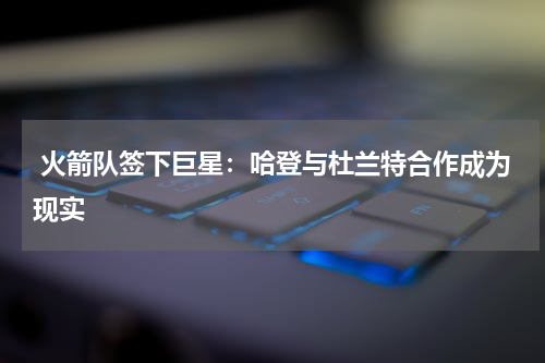 火箭队签下巨星:哈登与杜兰特合作成为现实