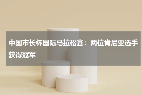 中国市长杯国际马拉松赛:两位肯尼亚选手获得冠军