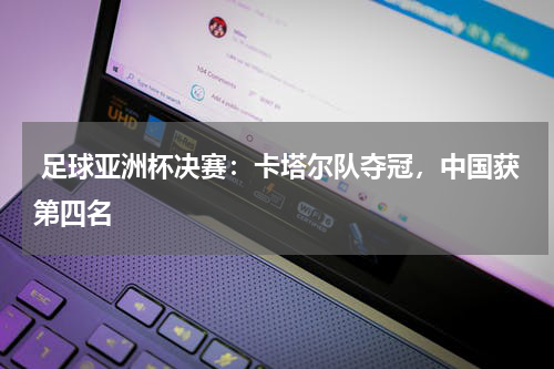 足球亚洲杯决赛:卡塔尔队夺冠,中国获第四名