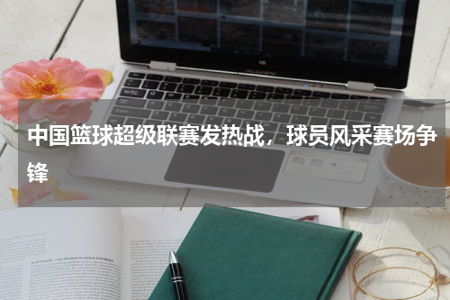 中国篮球超级联赛发热战,球员风采赛场争锋