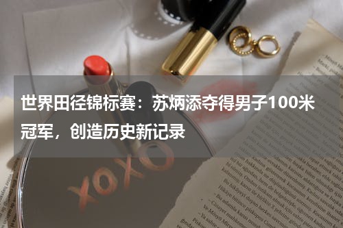 世界田径锦标赛:苏炳添夺得男子100米冠军,创造历史新记录
