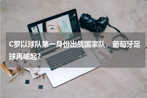 C罗以球队第一身份出战国家队,葡萄牙足球再崛起?