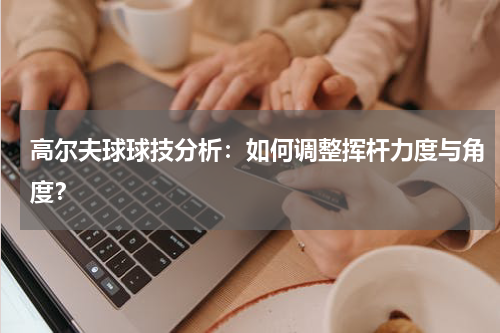 高尔夫球球技分析:如何调整挥杆力度与角度?