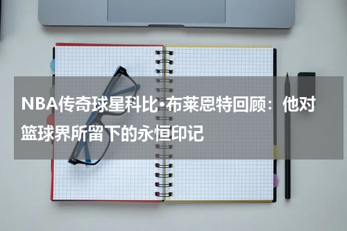 NBA传奇球星科比·布莱恩特回顾:他对篮球界所留下的永恒印记