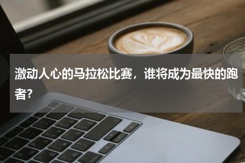 激动人心的马拉松比赛，谁将成为最快的跑者？