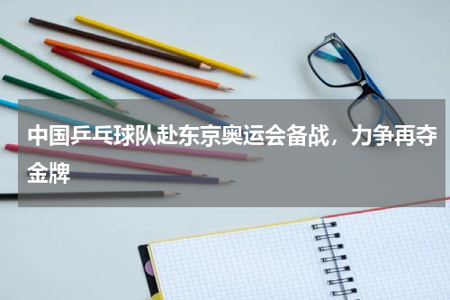 中国乒乓球队赴东京奥运会备战，力争再夺金牌