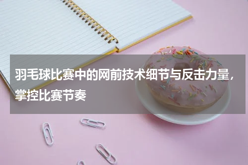 羽毛球比赛中的网前技术细节与反击力量，掌控比赛节奏