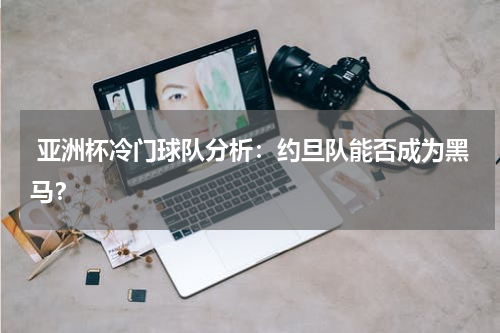 亚洲杯冷门球队分析:约旦队能否成为黑马?