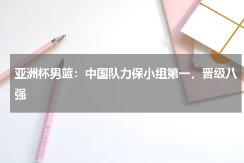 亚洲杯男篮:中国队力保小组第一,晋级八强