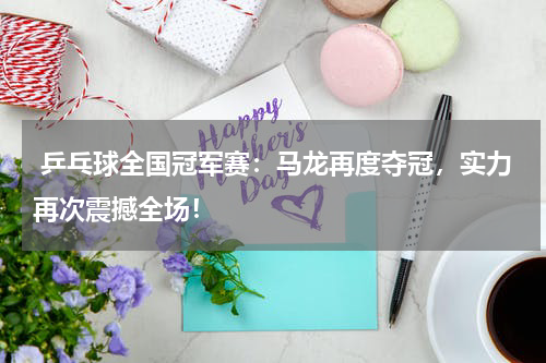  乒乓球全国冠军赛：马龙再度夺冠，实力再次震撼全场！