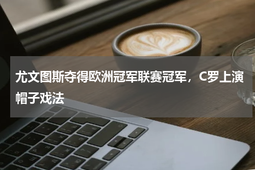 尤文图斯夺得欧洲冠军联赛冠军，C罗上演帽子戏法