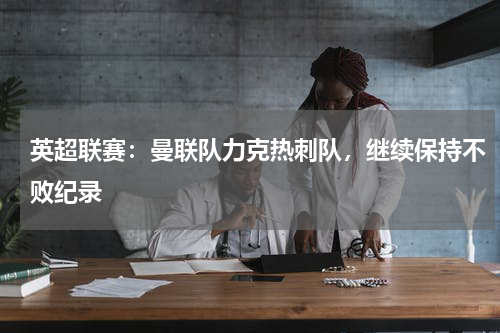 英超联赛：曼联队力克热刺队，继续保持不败纪录