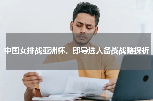 中国女排战亚洲杯,郎导选人备战战略探析