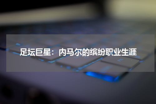 足坛巨星:内马尔的缤纷职业生涯