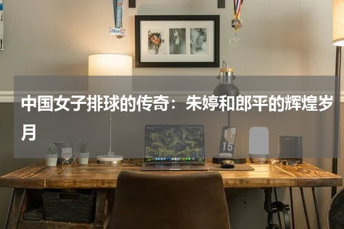 中国女子排球的传奇：朱婷和郎平的辉煌岁月