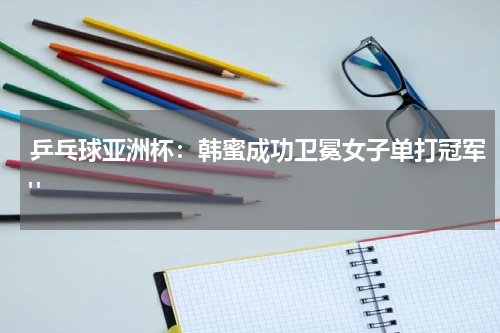 乒乓球亚洲杯：韩蜜成功卫冕女子单打冠军" 