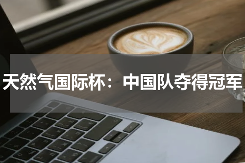 天然气国际杯：中国队夺得冠军