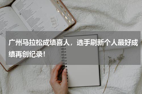 广州马拉松成绩喜人，选手刷新个人最好成绩再创纪录！