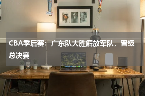 CBA季后赛：广东队大胜解放军队，晋级总决赛