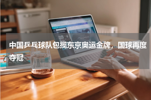 中国乒乓球队包揽东京奥运金牌,国球再度夺冠