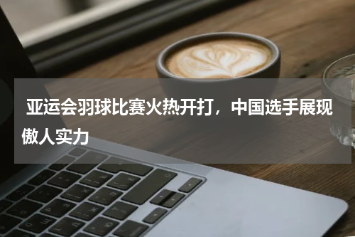 亚运会羽球比赛火热开打,中国选手展现傲人实力